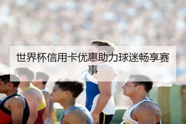 世界杯信用卡优惠助力球迷畅享赛事